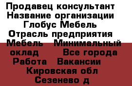 Продавец-консультант › Название организации ­ Глобус-Мебель › Отрасль предприятия ­ Мебель › Минимальный оклад ­ 1 - Все города Работа » Вакансии   . Кировская обл.,Сезенево д.